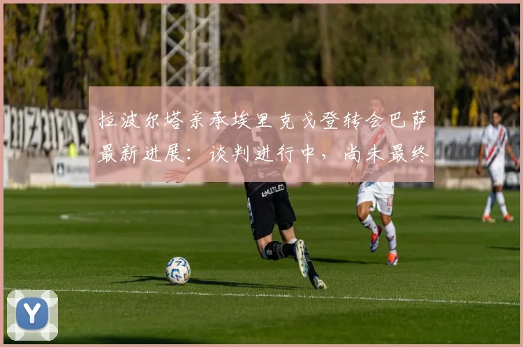 拉波尔塔亲承埃里克戈登转会巴萨最新进展:谈判进行中,尚未最终完成,球迷需耐心等待