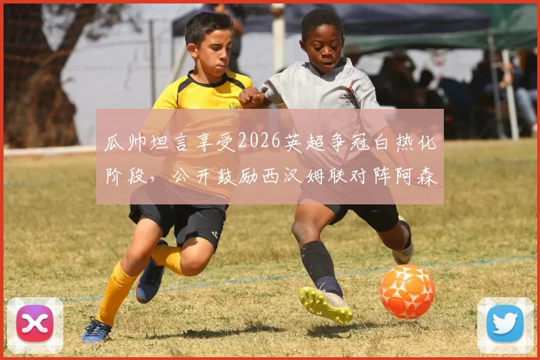 瓜帅坦言享受2026英超争冠白热化阶段,公开鼓励西汉姆联对阵阿森纳全力以赴