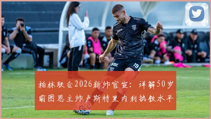 柏林联合2026新帅官宣:详解50岁前图恩主帅卢斯特里内利执教水平与战术风格,解析其接任原因