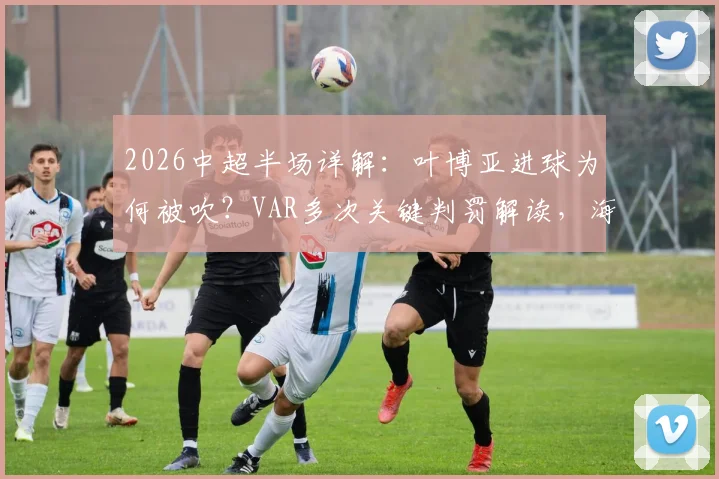 2026中超半场详解:叶博亚进球为何被吹?VAR多次关键判罚解读,海牛对阵西海岸战术复盘
