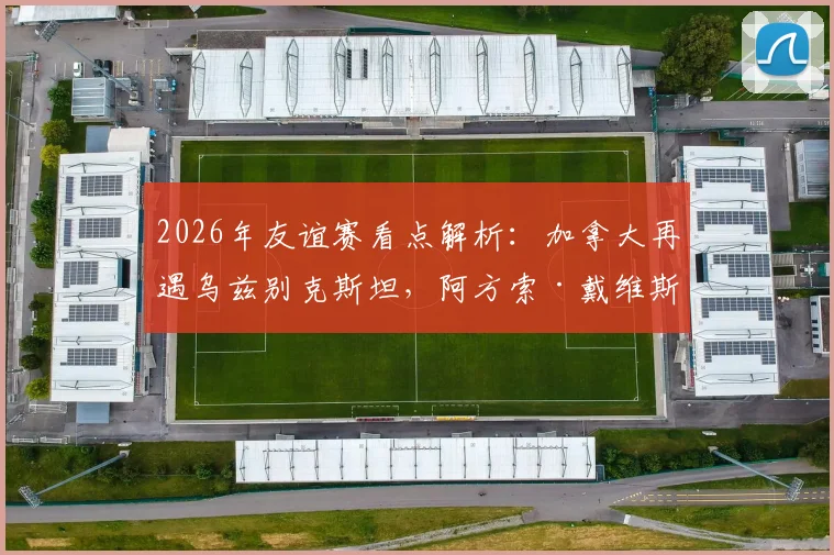2026年友谊赛看点解析：加拿大再遇乌兹别克斯坦，阿方索·戴维斯缺阵影响几何？