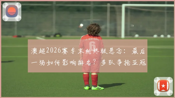 澳超2026赛季末轮终极悬念:最后一场如何影响排名?多队争抢亚冠资格详细解读