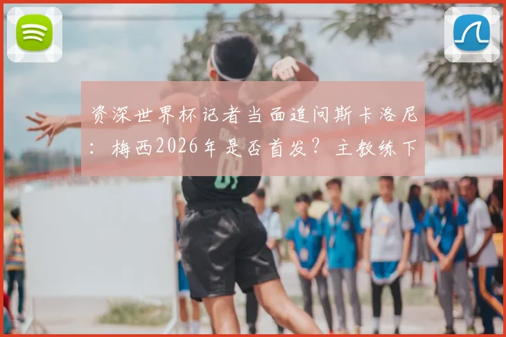 资深世界杯记者当面追问斯卡洛尼:梅西2026年是否首发?主教练下台拥抱并给出回应