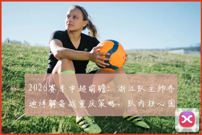 2026赛季中超前瞻:浙江队主帅乔迪详解备战重庆策略,队内核心国脚恢复进展成焦点