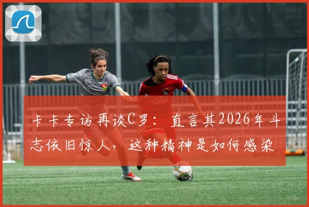 卡卡专访再谈C罗:直言其2026年斗志依旧惊人,这种精神是如何感染整支球队的?