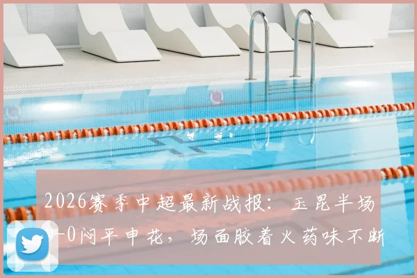 2026赛季中超最新战报：玉昆半场0-0闷平申花，场面胶着火药味不断，关键数据深度解读
