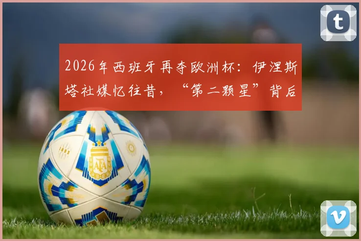 2026年西班牙再夺欧洲杯：伊涅斯塔社媒忆往昔，“第二颗星”背后的传承与荣耀