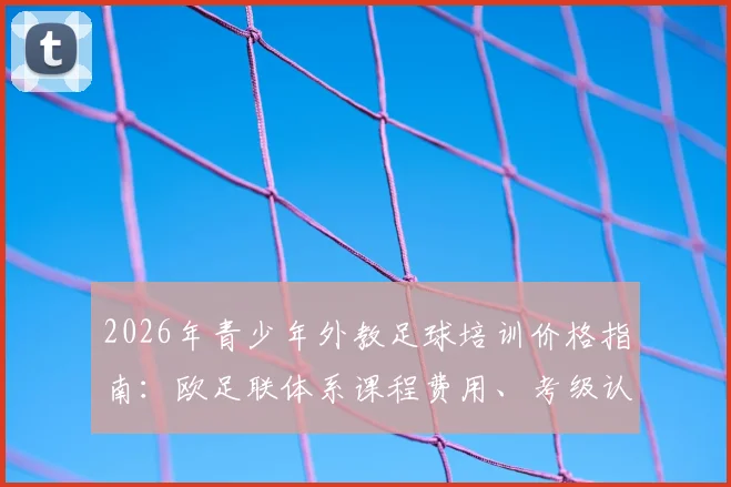 2026年青少年外教足球培训价格指南：欧足联体系课程费用、考级认证流程与口碑机构推荐