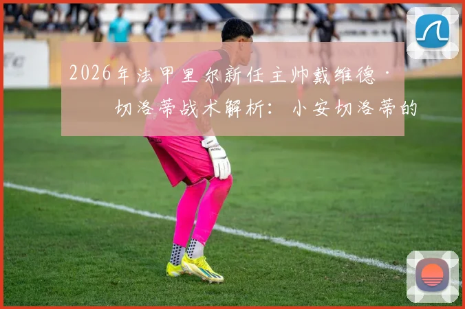 2026年法甲里尔新任主帅戴维德·安切洛蒂战术解析：小安切洛蒂的执教前景与里尔换帅影响全览
