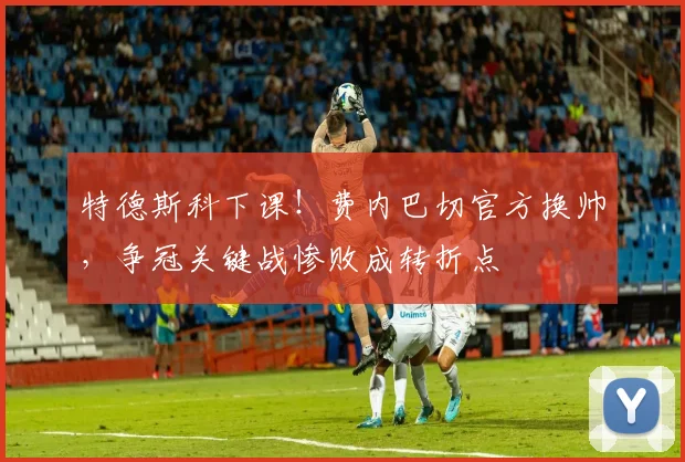 特德斯科下课!费内巴切官方换帅,争冠关键战惨败成转折点