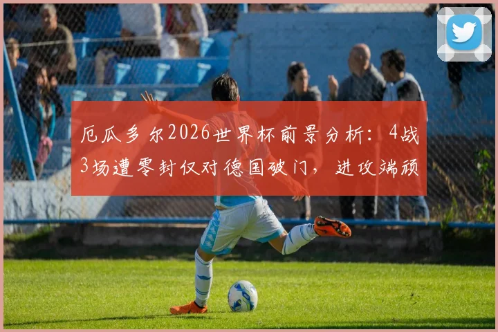 厄瓜多尔2026世界杯前景分析：4战3场遭零封仅对德国破门，进攻端顽疾如何破解？