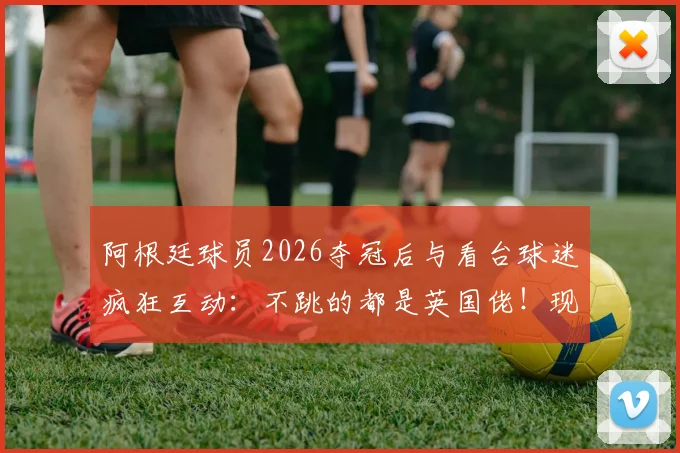 阿根廷球员2026夺冠后与看台球迷疯狂互动:不跳的都是英国佬!现场视频曝光