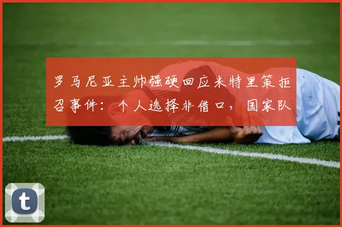 罗马尼亚主帅强硬回应米特里策拒召事件:个人选择非借口,国家队大门不再敞开,2026征程蒙阴影