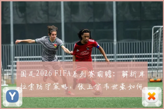 国足2026 FIFA系列赛前瞻:解析库拉索防守策略,张玉宁韦世豪如何延续进球状态,2-0取胜能否预演?