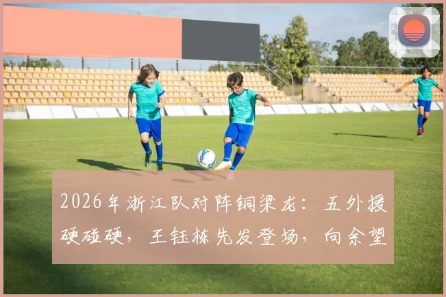 2026年浙江队对阵铜梁龙：五外援硬碰硬，王钰栋先发登场，向余望为何缺席引关注