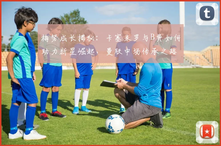 梅努成长揭秘：卡塞米罗与B费如何助力新星崛起，曼联中场传承之路2026展望