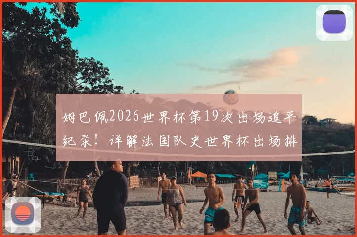 姆巴佩2026世界杯第19次出场追平纪录!详解法国队史世界杯出场排行榜,格列兹曼数据对比