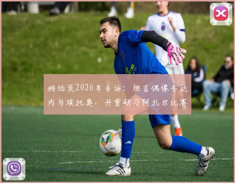 姆伯莫2026年专访：坦言偶像齐达内与埃托奥，并曾研习阿扎尔比赛集锦