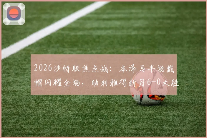 2026沙特联焦点战:本泽马半场戴帽闪耀全场,助利雅得新月6-0大胜拉斯永恒,附全场录像及赛后分析