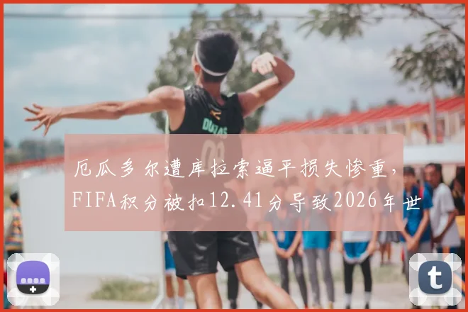 厄瓜多尔遭库拉索逼平损失惨重,FIFA积分被扣12.41分导致2026年世界排名狂跌7位,最新排名及扣分规则详解
