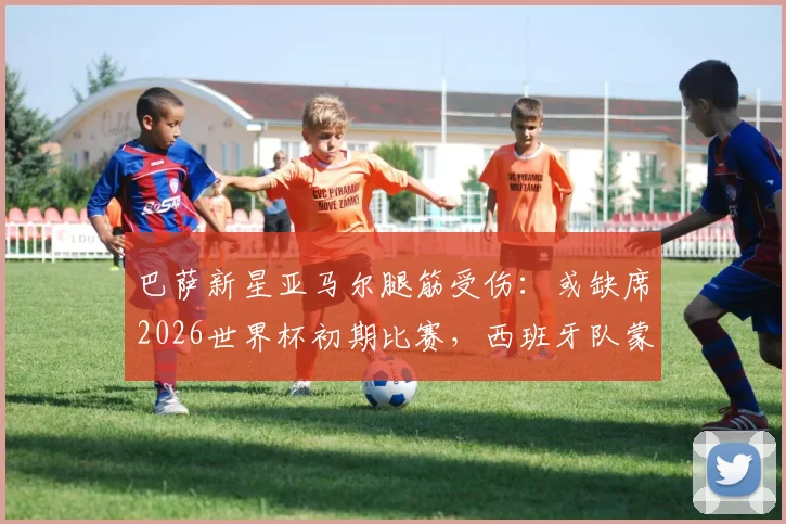 巴萨新星亚马尔腿筋受伤：或缺席2026世界杯初期比赛，西班牙队蒙上阴影