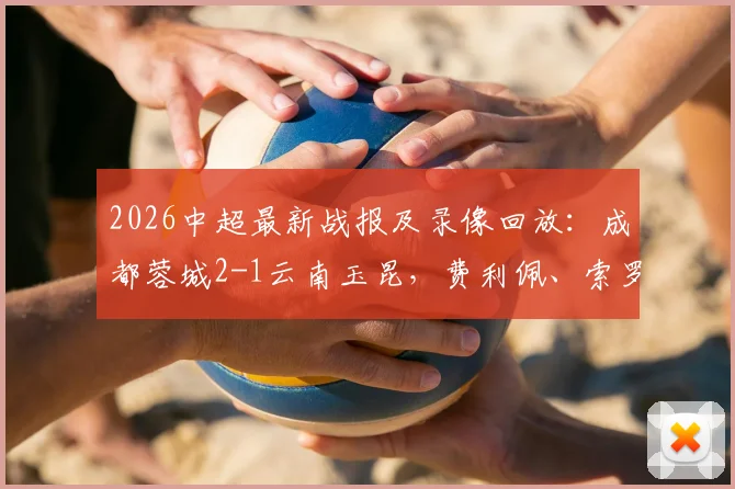2026中超最新战报及录像回放：成都蓉城2-1云南玉昆，费利佩、索罗金破门，双方共计四粒进球遭判罚无效引争议