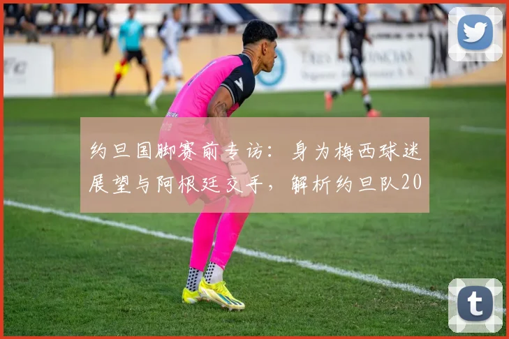 约旦国脚赛前专访:身为梅西球迷展望与阿根廷交手,解析约旦队2026世界杯前景与挑战