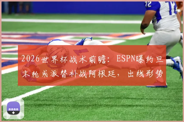 2026世界杯战术前瞻:ESPN曝约旦末轮或派替补战阿根廷,出线形势与阵容轮换深度解析