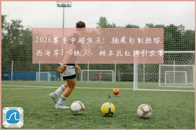 2026赛季中超焦点：杨展彭制胜球西海岸1-0铁人，姆本扎红牌引发赛后热议