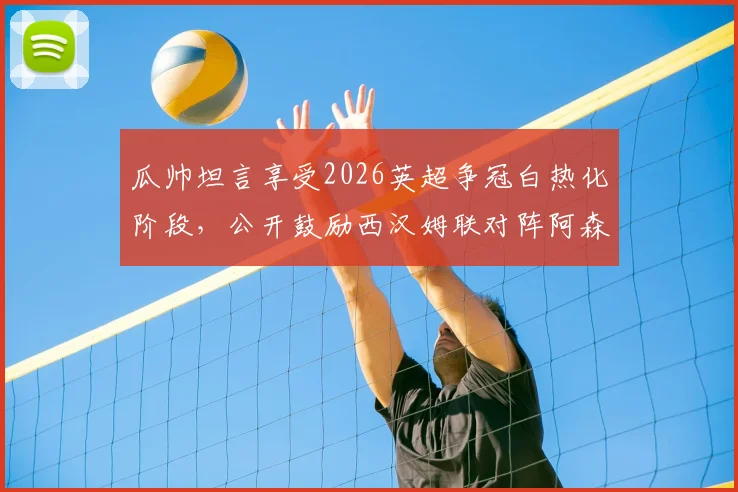 瓜帅坦言享受2026英超争冠白热化阶段，公开鼓励西汉姆联对阵阿森纳全力以赴