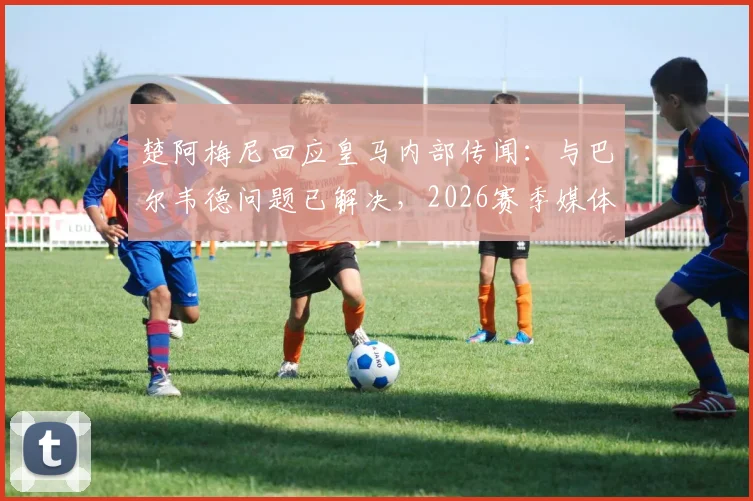楚阿梅尼回应皇马内部传闻:与巴尔韦德问题已解决,2026赛季媒体编造的故事居多