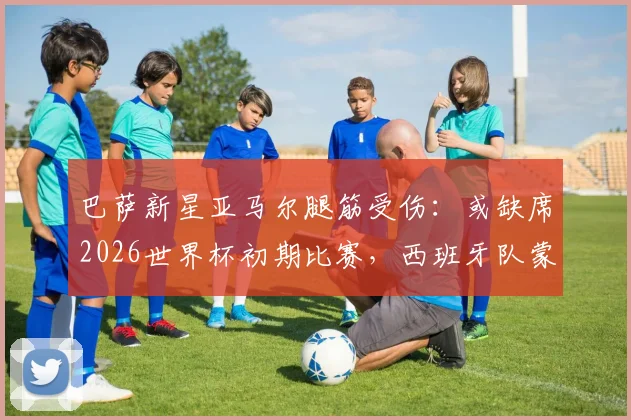 巴萨新星亚马尔腿筋受伤:或缺席2026世界杯初期比赛,西班牙队蒙上阴影