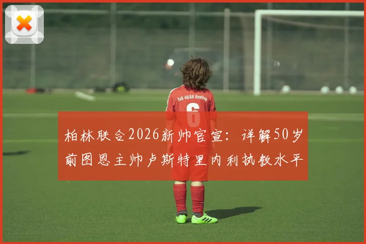 柏林联合2026新帅官宣：详解50岁前图恩主帅卢斯特里内利执教水平与战术风格，解析其接任原因