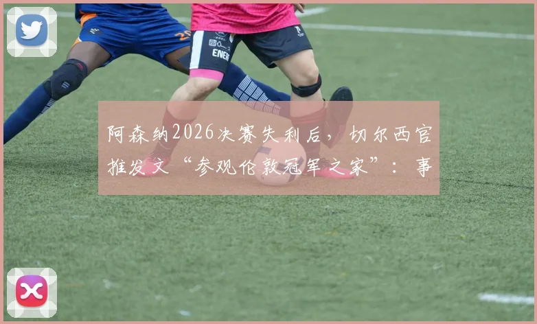 阿森纳2026决赛失利后,切尔西官推发文“参观伦敦冠军之家”:事件解读与深层影响分析