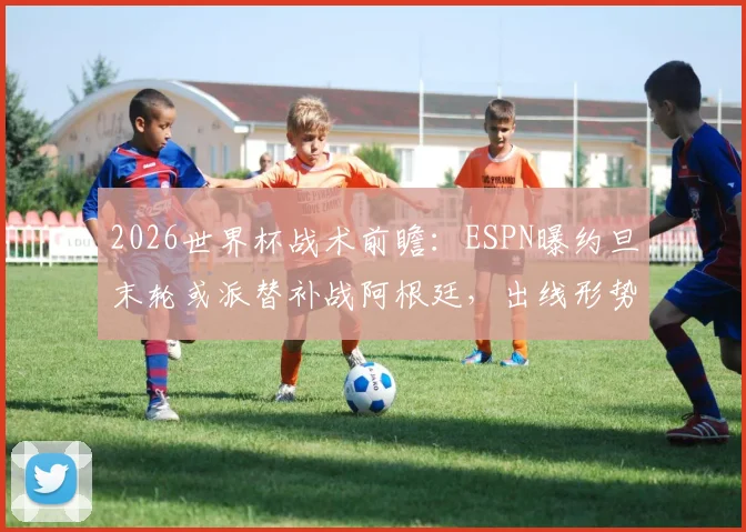 2026世界杯战术前瞻：ESPN曝约旦末轮或派替补战阿根廷，出线形势与阵容轮换深度解析