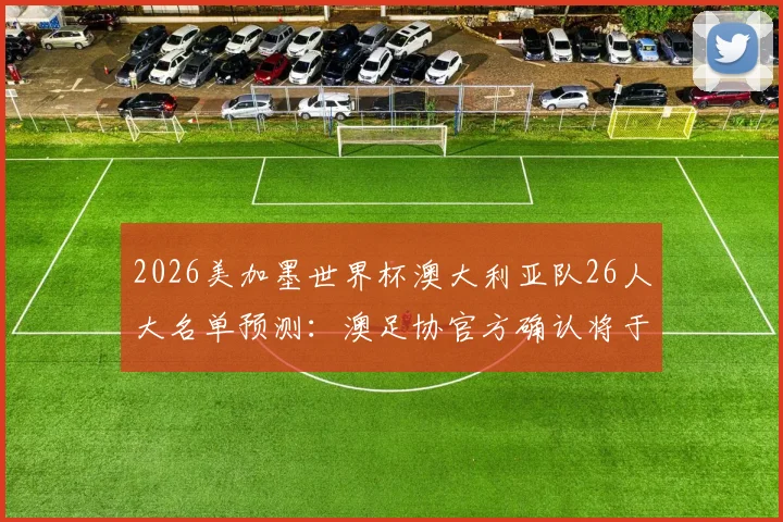2026美加墨世界杯澳大利亚队26人大名单预测：澳足协官方确认将于6月1日正式公布，附热门入选球员分析