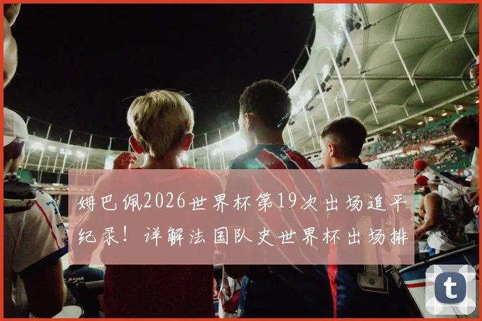 姆巴佩2026世界杯第19次出场追平纪录！详解法国队史世界杯出场排行榜，格列兹曼数据对比
