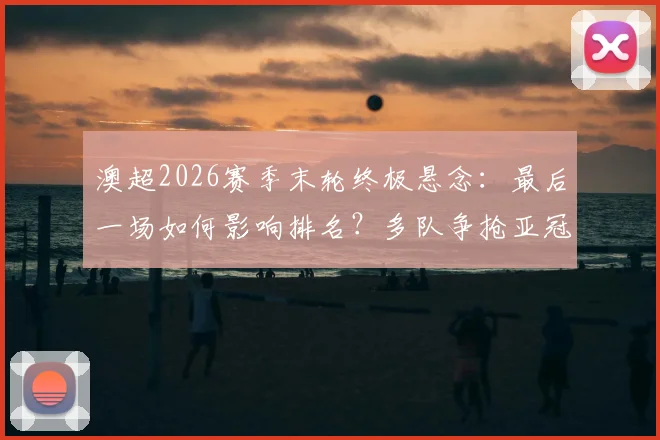 澳超2026赛季末轮终极悬念：最后一场如何影响排名？多队争抢亚冠资格详细解读