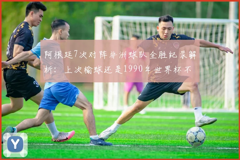阿根廷7次对阵非洲球队全胜纪录解析：上次输球还是1990年世界杯不敌喀麦隆