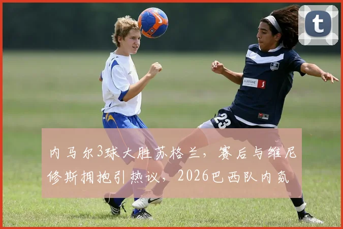 内马尔3球大胜苏格兰,赛后与维尼修斯拥抱引热议,2026巴西队内氛围获赞
