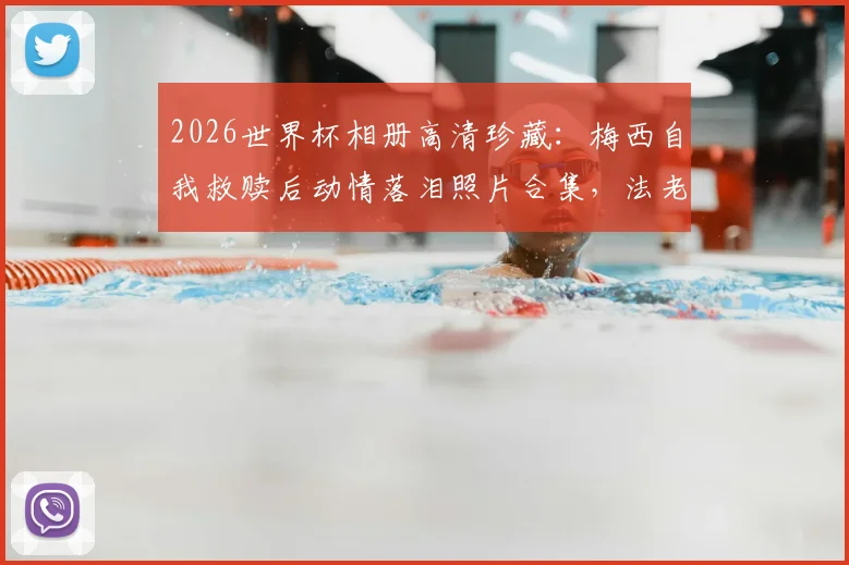2026世界杯相册高清珍藏:梅西自我救赎后动情落泪照片合集,法老萨拉赫悲壮告别赛场瞬间全记录