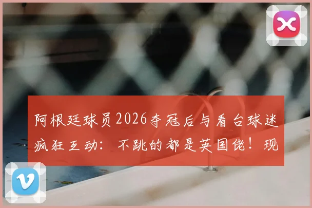 阿根廷球员2026夺冠后与看台球迷疯狂互动:不跳的都是英国佬!现场视频曝光