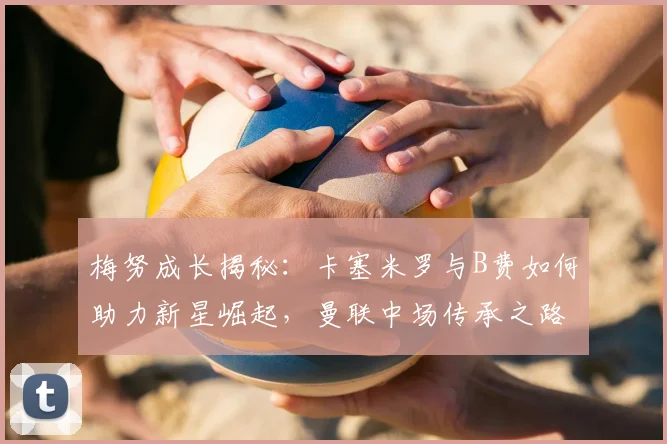 梅努成长揭秘：卡塞米罗与B费如何助力新星崛起，曼联中场传承之路2026展望