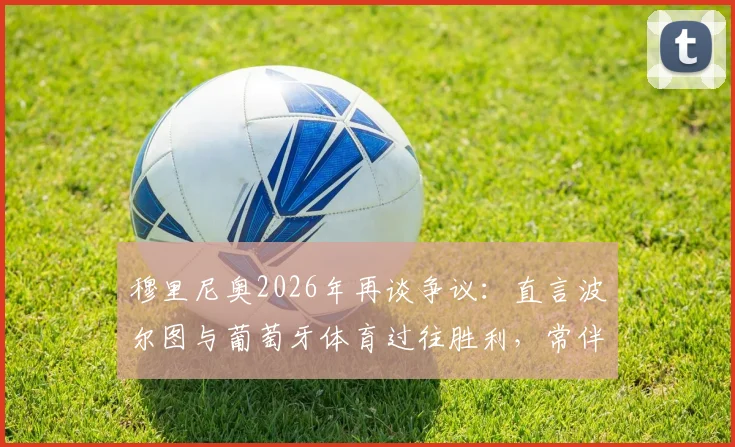 穆里尼奥2026年再谈争议:直言波尔图与葡萄牙体育过往胜利,常伴随关键误判与对手意外滑倒