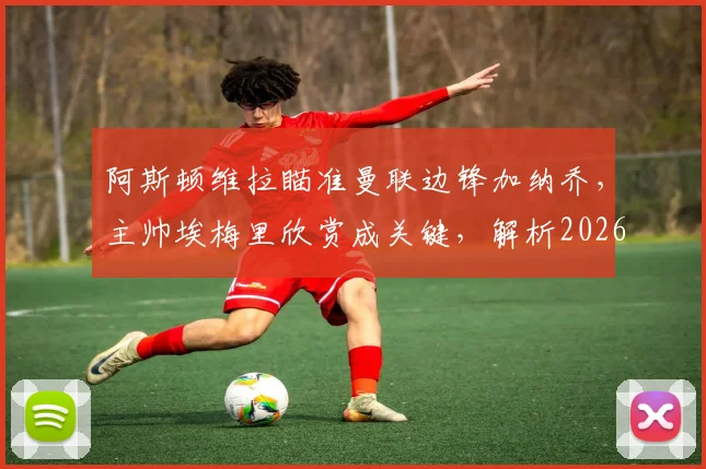 阿斯顿维拉瞄准曼联边锋加纳乔,主帅埃梅里欣赏成关键,解析2026年转会运作可能性与优势