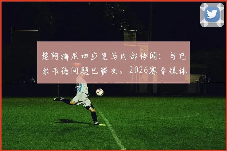 楚阿梅尼回应皇马内部传闻：与巴尔韦德问题已解决，2026赛季媒体编造的故事居多