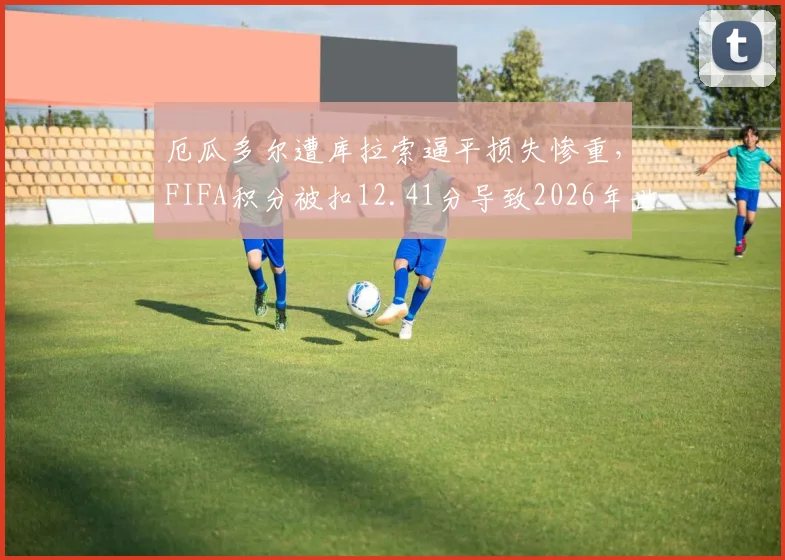 厄瓜多尔遭库拉索逼平损失惨重，FIFA积分被扣12.41分导致2026年世界排名狂跌7位，最新排名及扣分规则详解