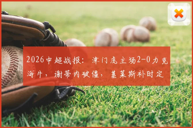 2026中超战报:津门虎主场2-0力克海牛,谢蒂内破僵,基莱斯补时定胜局