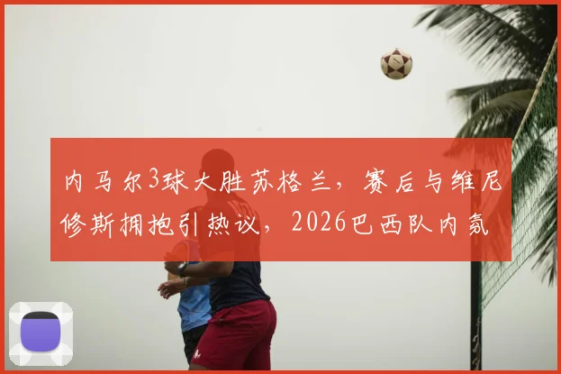 内马尔3球大胜苏格兰，赛后与维尼修斯拥抱引热议，2026巴西队内氛围获赞