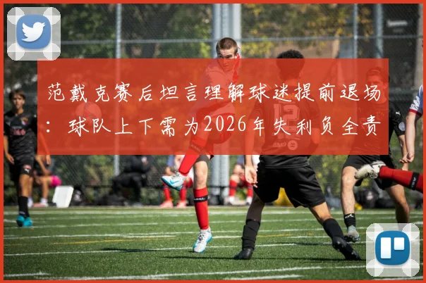 范戴克赛后坦言理解球迷提前退场:球队上下需为2026年失利负全责,利物浦队长发声剖析原因